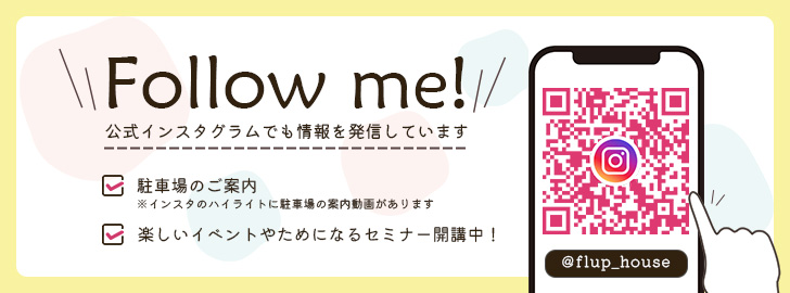 Follow me! 公式インスタグラムでも情報を発信しています 駐車場のご案内 ※インスタのハイライトに駐車場の案内動画があります 楽しいイベントやためになるセミナー開催中！ @flup_house