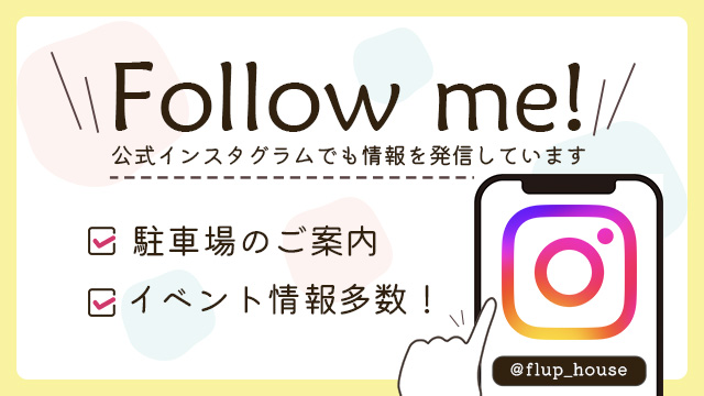 Follow me! 公式インスタグラムでも情報を発信しています 駐車場のご案内 ※インスタのハイライトに駐車場の案内動画があります 楽しいイベントやためになるセミナー開催中！ @flup_house